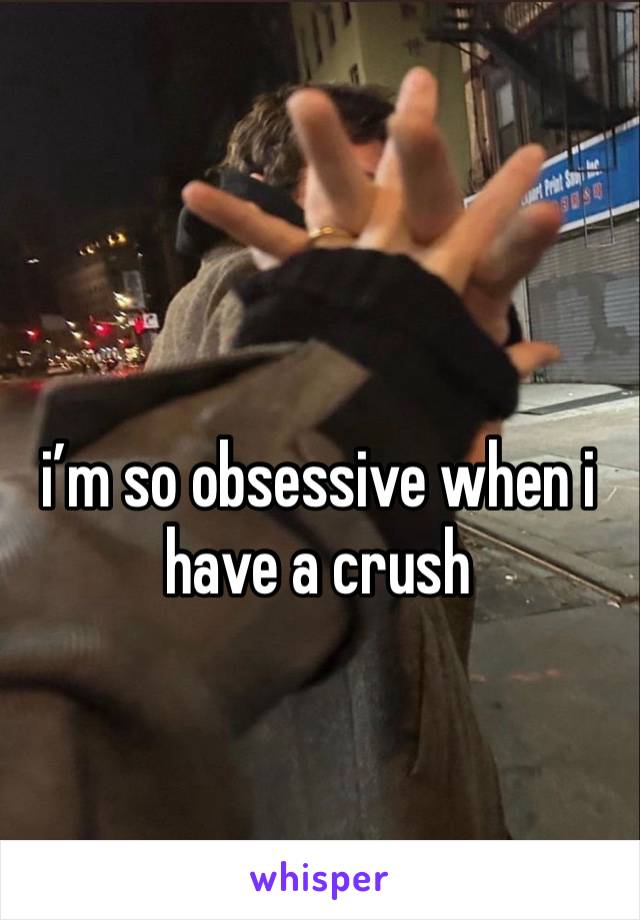 i’m so obsessive when i have a crush 