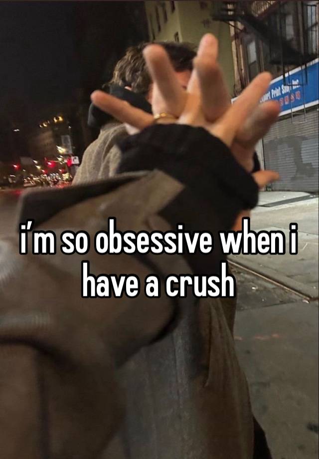 i’m so obsessive when i have a crush 