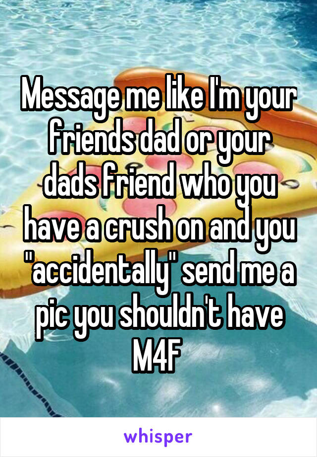 Message me like I'm your friends dad or your dads friend who you have a crush on and you "accidentally" send me a pic you shouldn't have
M4F 