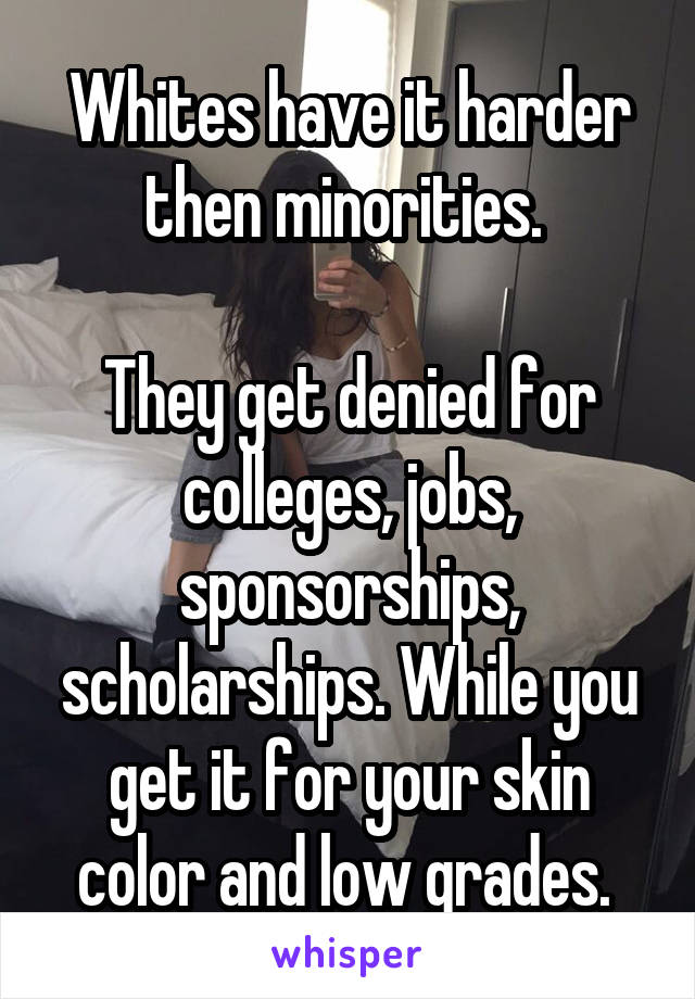 Whites have it harder then minorities. 

They get denied for colleges, jobs, sponsorships, scholarships. While you get it for your skin color and low grades. 