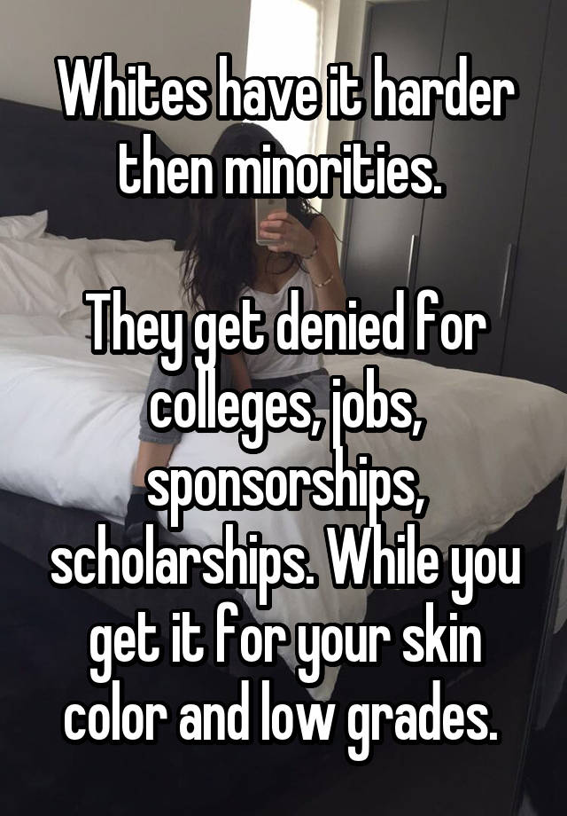 Whites have it harder then minorities. 

They get denied for colleges, jobs, sponsorships, scholarships. While you get it for your skin color and low grades. 