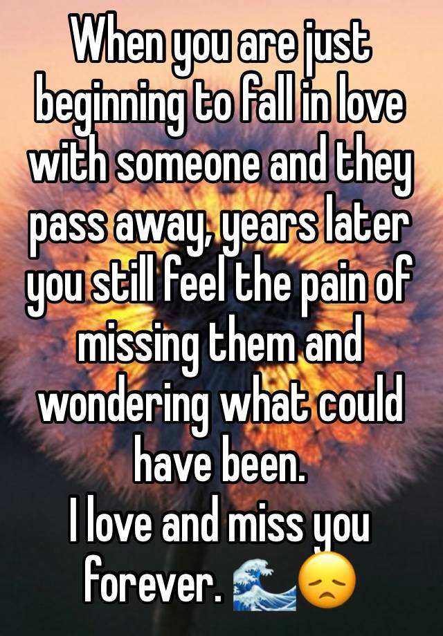 When you are just beginning to fall in love with someone and they pass away, years later you still feel the pain of missing them and wondering what could have been. 
I love and miss you forever. 🌊😞