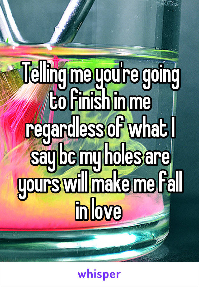 Telling me you're going to finish in me regardless of what I say bc my holes are yours will make me fall in love 