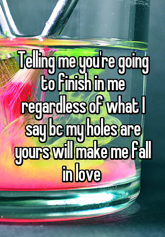 Telling me you're going to finish in me regardless of what I say bc my holes are yours will make me fall in love 