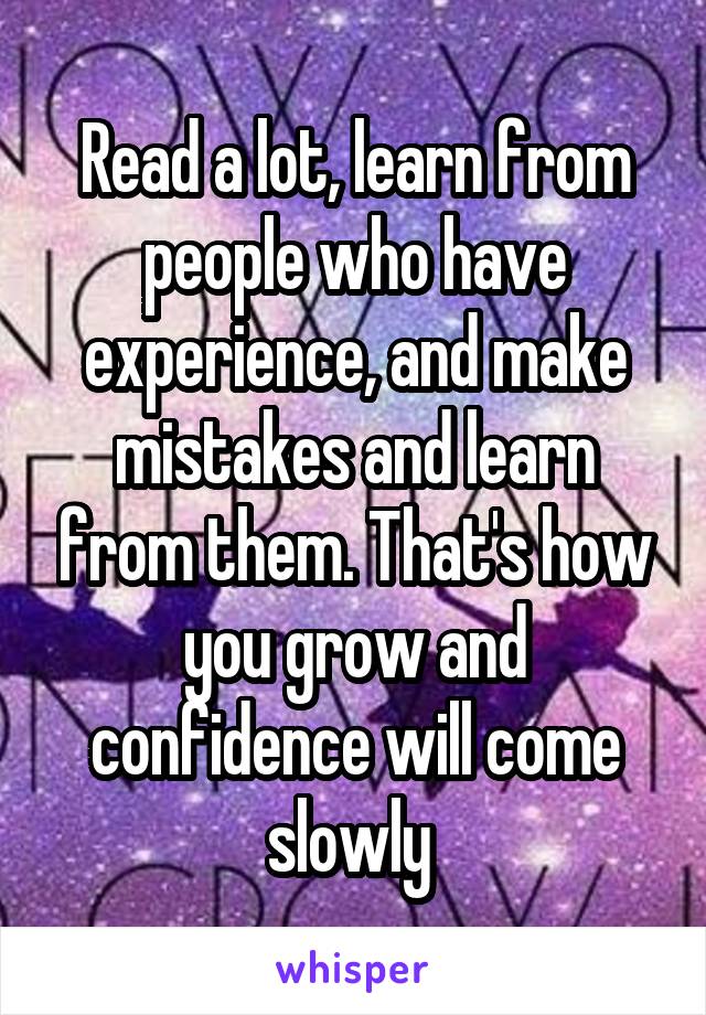 Read a lot, learn from people who have experience, and make mistakes and learn from them. That's how you grow and confidence will come slowly 