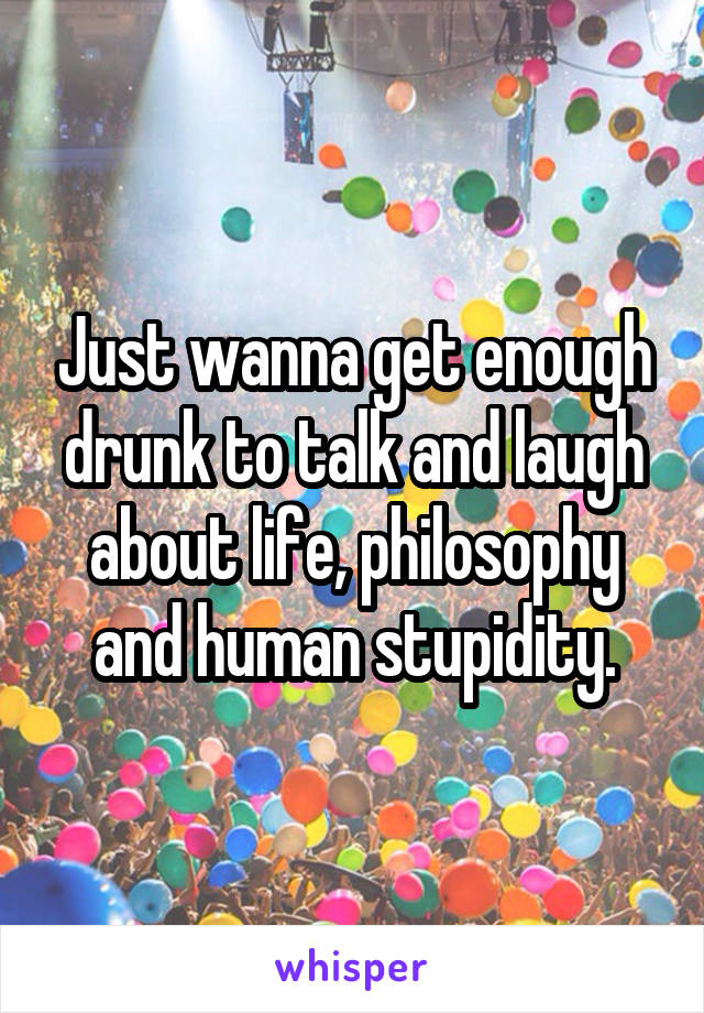 Just wanna get enough drunk to talk and laugh about life, philosophy and human stupidity.