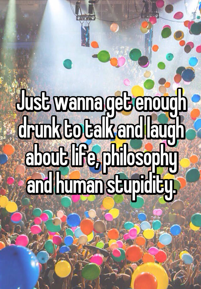 Just wanna get enough drunk to talk and laugh about life, philosophy and human stupidity.