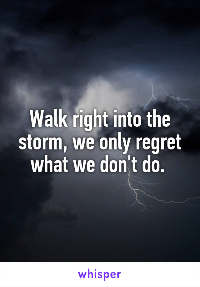 Walk right into the storm, we only regret what we don't do. 