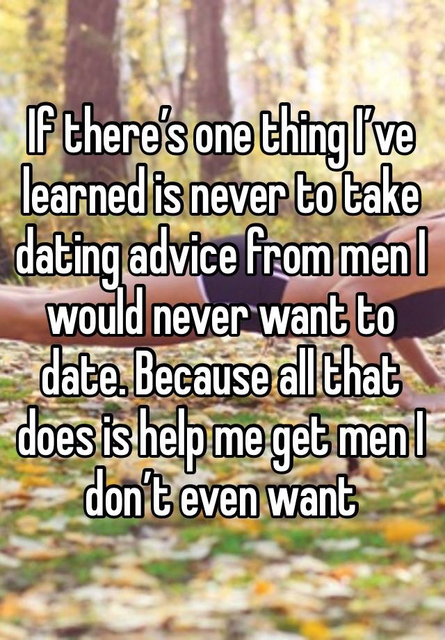 If there’s one thing I’ve learned is never to take dating advice from men I would never want to date. Because all that does is help me get men I don’t even want 