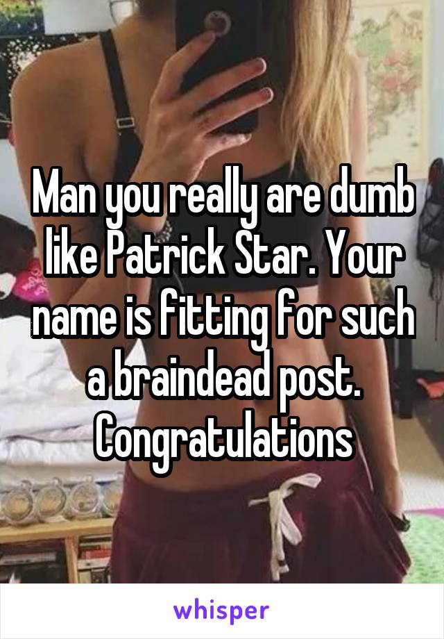 Man you really are dumb like Patrick Star. Your name is fitting for such a braindead post. Congratulations