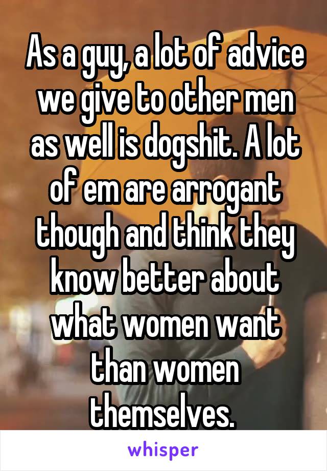 As a guy, a lot of advice we give to other men as well is dogshit. A lot of em are arrogant though and think they know better about what women want than women themselves. 