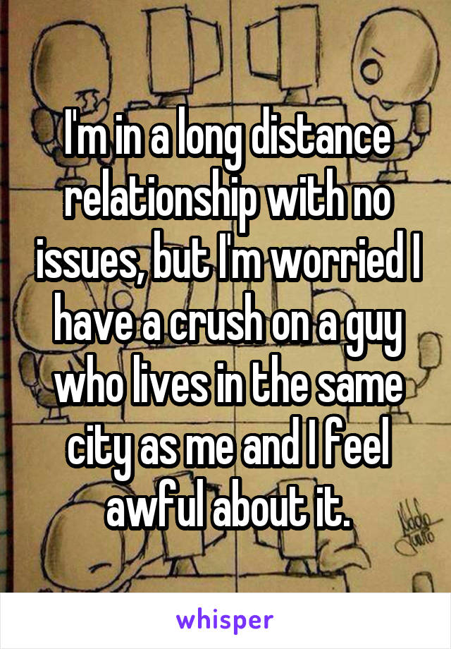 I'm in a long distance relationship with no issues, but I'm worried I have a crush on a guy who lives in the same city as me and I feel awful about it.