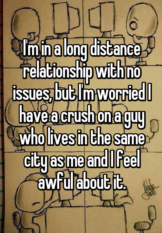 I'm in a long distance relationship with no issues, but I'm worried I have a crush on a guy who lives in the same city as me and I feel awful about it.