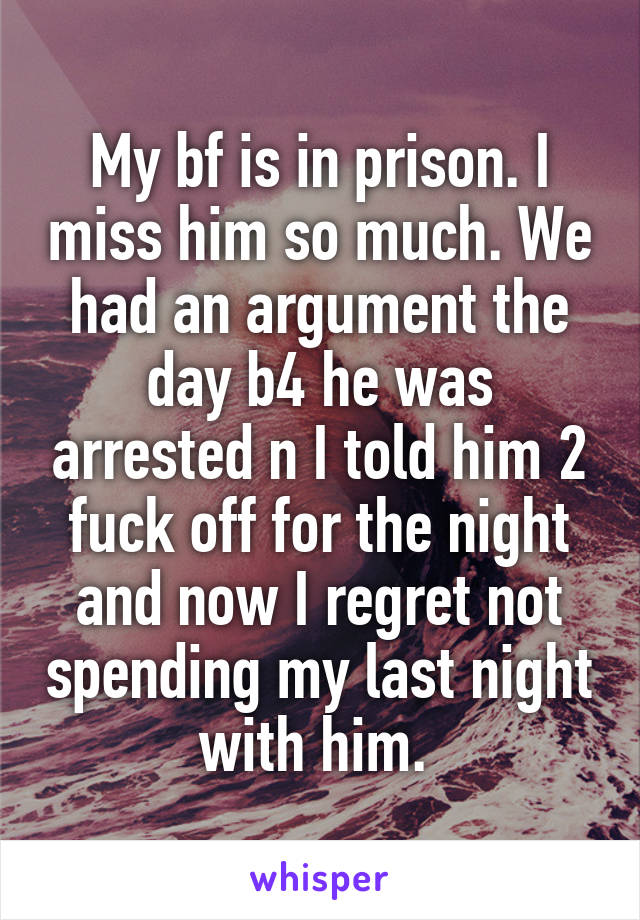 My bf is in prison. I miss him so much. We had an argument the day b4 he was arrested n I told him 2 fuck off for the night and now I regret not spending my last night with him. 