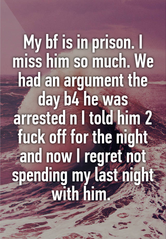 My bf is in prison. I miss him so much. We had an argument the day b4 he was arrested n I told him 2 fuck off for the night and now I regret not spending my last night with him. 