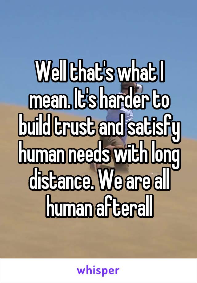 Well that's what I mean. It's harder to build trust and satisfy human needs with long distance. We are all human afterall