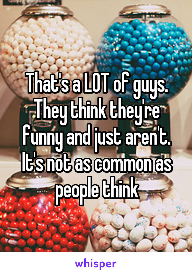 That's a LOT of guys. They think they're funny and just aren't. It's not as common as people think