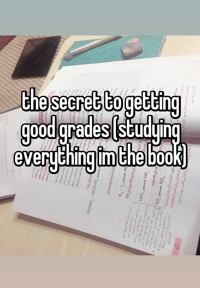 the secret to getting good grades (studying everything im the book) 