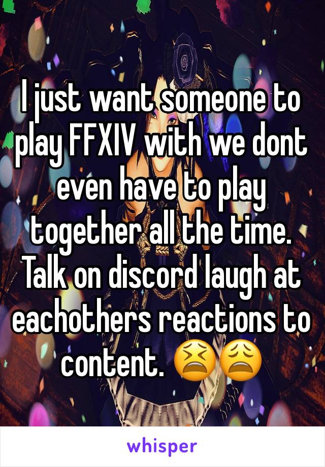 I just want someone to play FFXIV with we dont even have to play together all the time. Talk on discord laugh at eachothers reactions to content. 😫😩