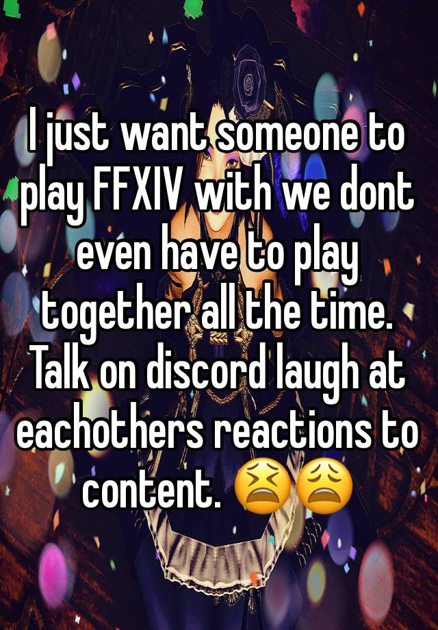 I just want someone to play FFXIV with we dont even have to play together all the time. Talk on discord laugh at eachothers reactions to content. 😫😩