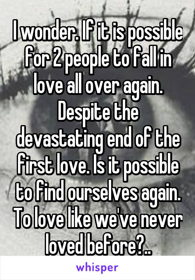 I wonder. If it is possible for 2 people to fall in love all over again. Despite the devastating end of the first love. Is it possible to find ourselves again. To love like we've never loved before?..