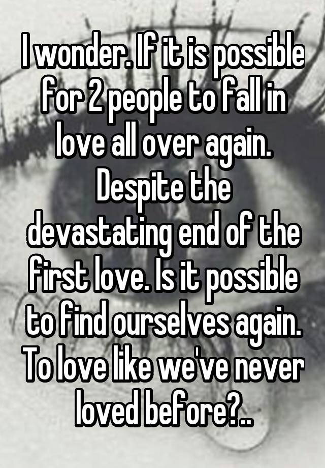 I wonder. If it is possible for 2 people to fall in love all over again. Despite the devastating end of the first love. Is it possible to find ourselves again. To love like we've never loved before?..