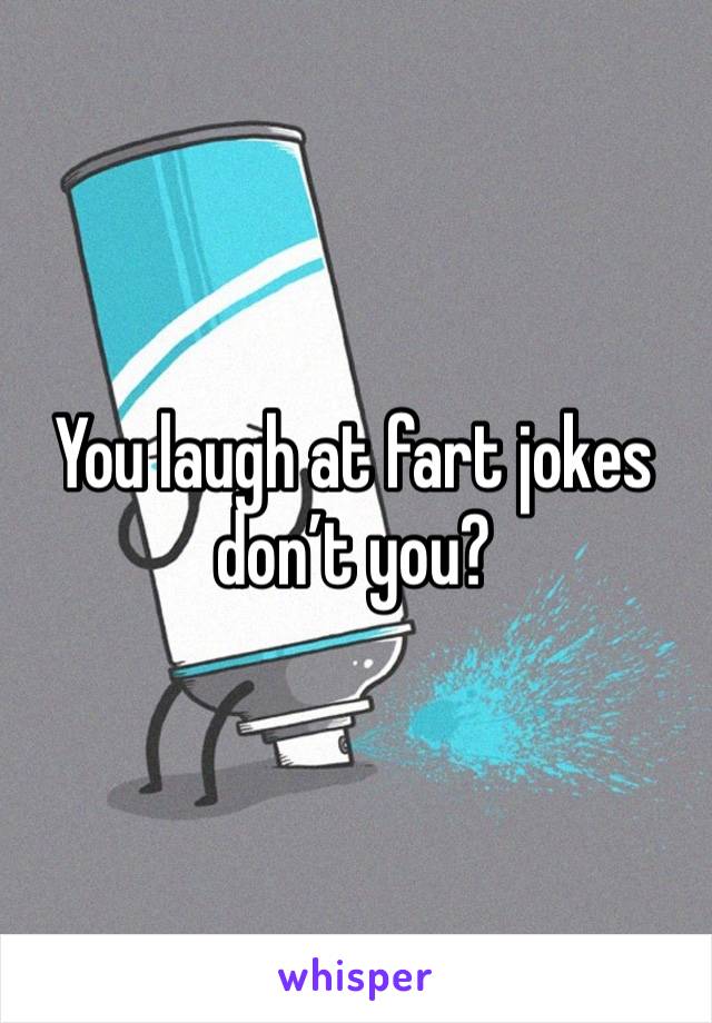 You laugh at fart jokes don’t you?