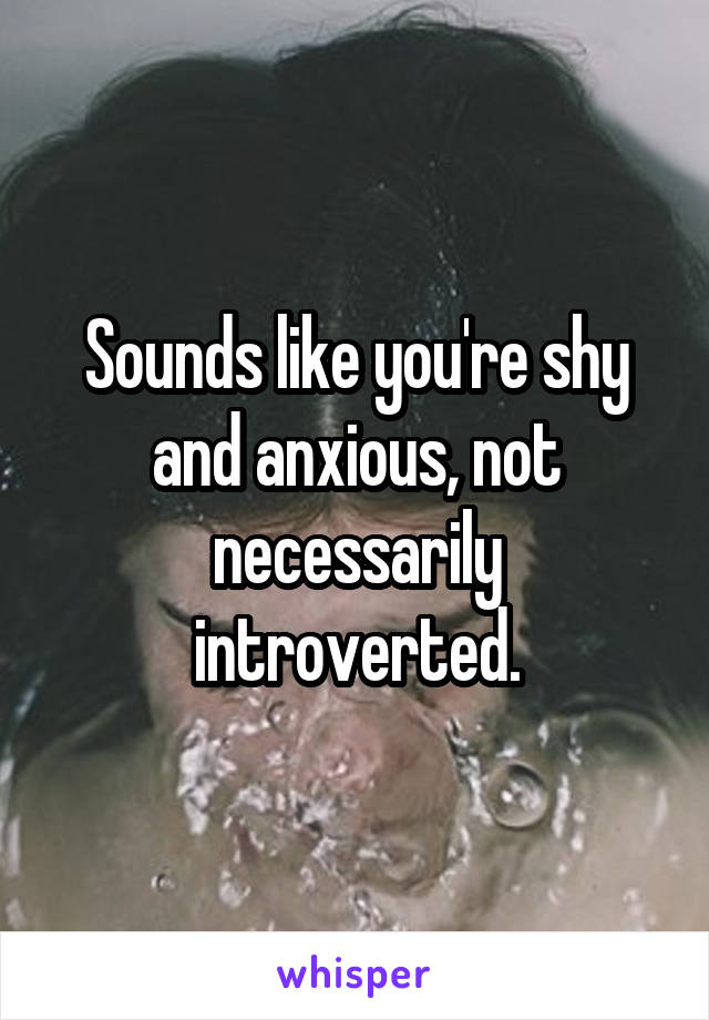 Sounds like you're shy and anxious, not necessarily introverted.