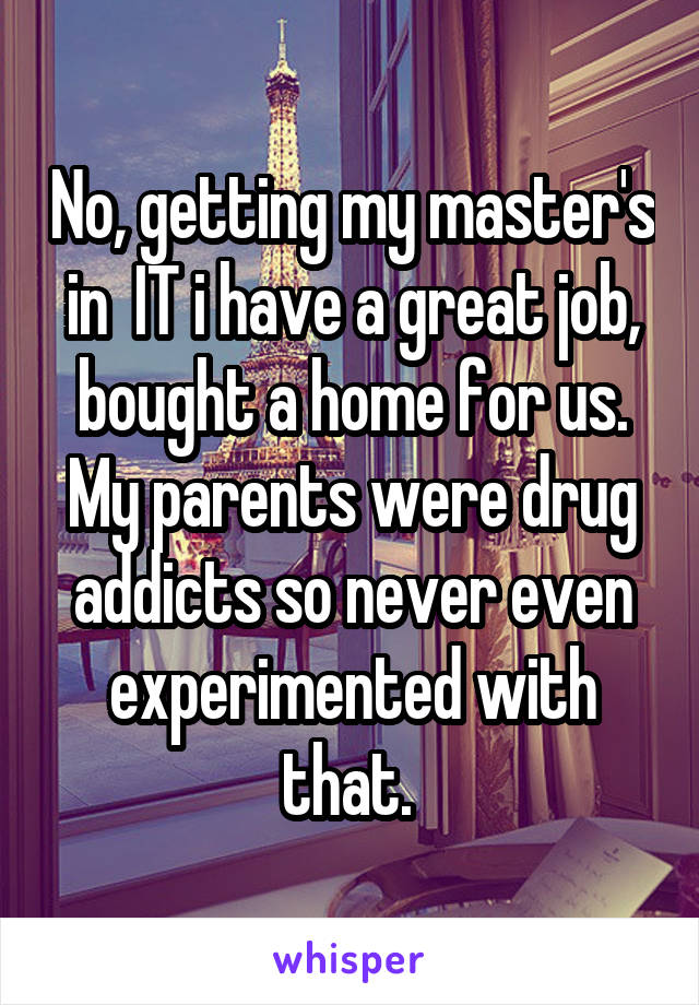 No, getting my master's in  IT i have a great job, bought a home for us. My parents were drug addicts so never even experimented with that. 