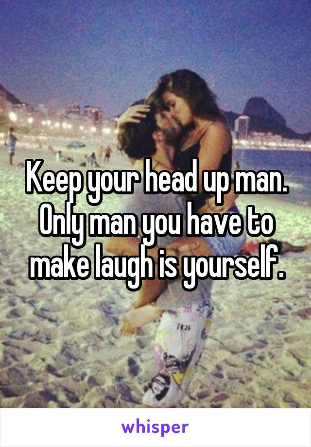 Keep your head up man. Only man you have to make laugh is yourself.