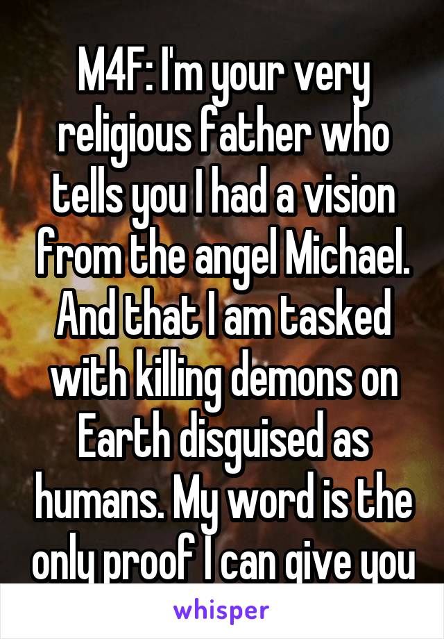 M4F: I'm your very religious father who tells you I had a vision from the angel Michael. And that I am tasked with killing demons on Earth disguised as humans. My word is the only proof I can give you