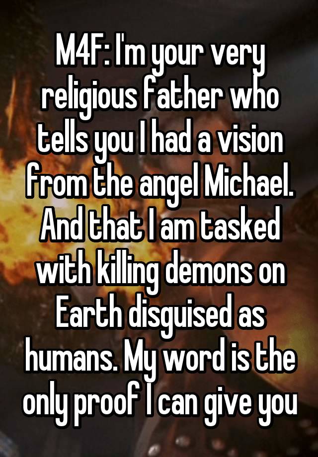 M4F: I'm your very religious father who tells you I had a vision from the angel Michael. And that I am tasked with killing demons on Earth disguised as humans. My word is the only proof I can give you