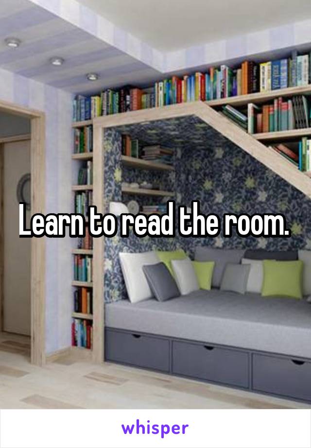 Learn to read the room. 