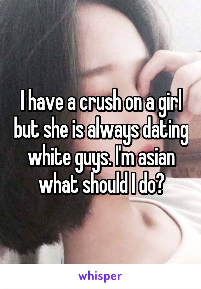 I have a crush on a girl but she is always dating white guys. I'm asian what should I do?