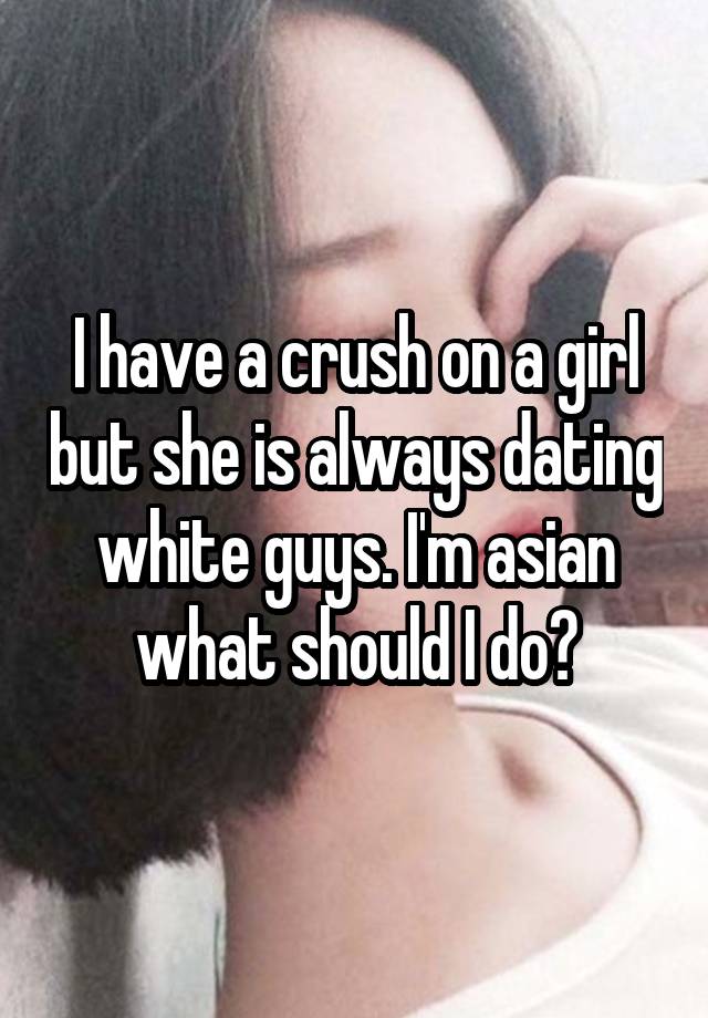 I have a crush on a girl but she is always dating white guys. I'm asian what should I do?