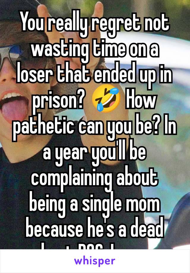 You really regret not wasting time on a loser that ended up in prison? 🤣 How pathetic can you be? In a year you'll be complaining about being a single mom because he's a dead beat POS. Lmao