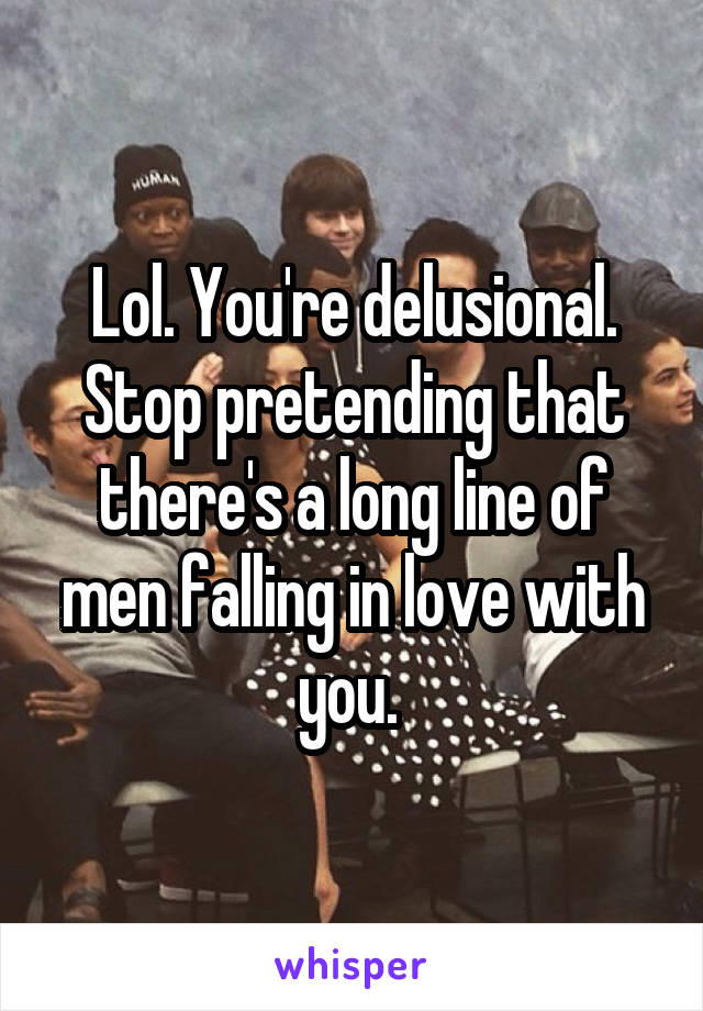 Lol. You're delusional. Stop pretending that there's a long line of men falling in love with you. 