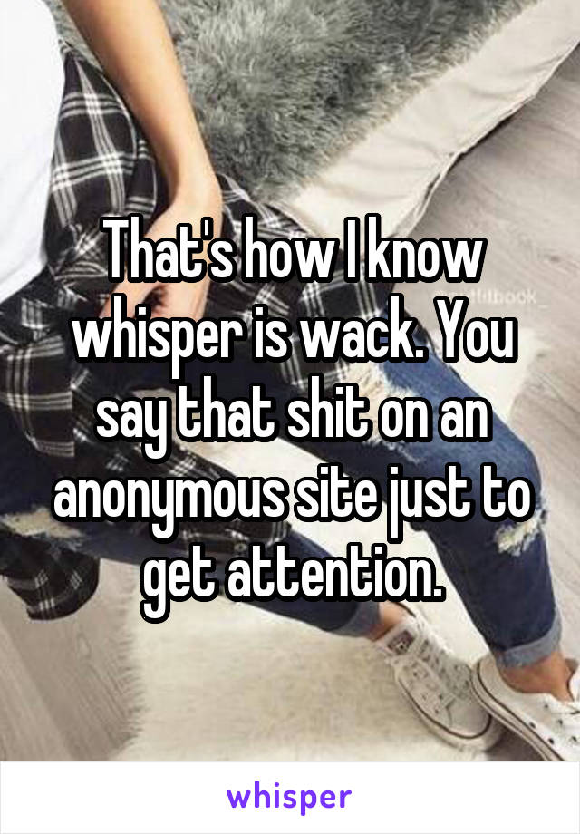 That's how I know whisper is wack. You say that shit on an anonymous site just to get attention.