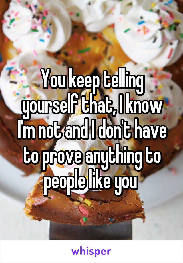 You keep telling yourself that, I know I'm not and I don't have to prove anything to people like you 