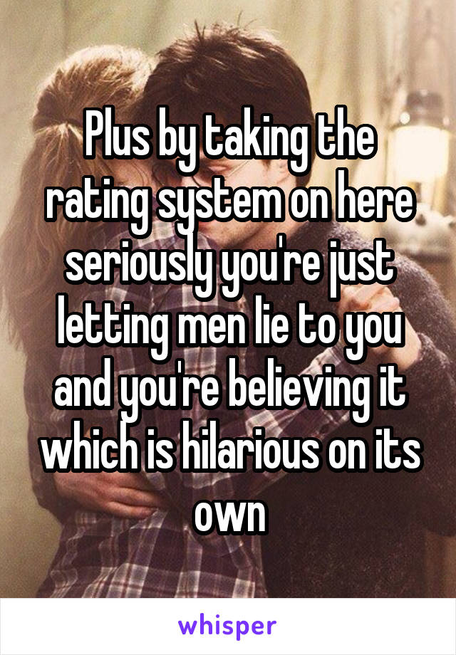 Plus by taking the rating system on here seriously you're just letting men lie to you and you're believing it which is hilarious on its own