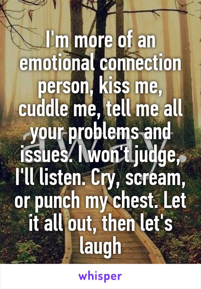 I'm more of an emotional connection person, kiss me, cuddle me, tell me all your problems and issues. I won't judge, I'll listen. Cry, scream, or punch my chest. Let it all out, then let's laugh