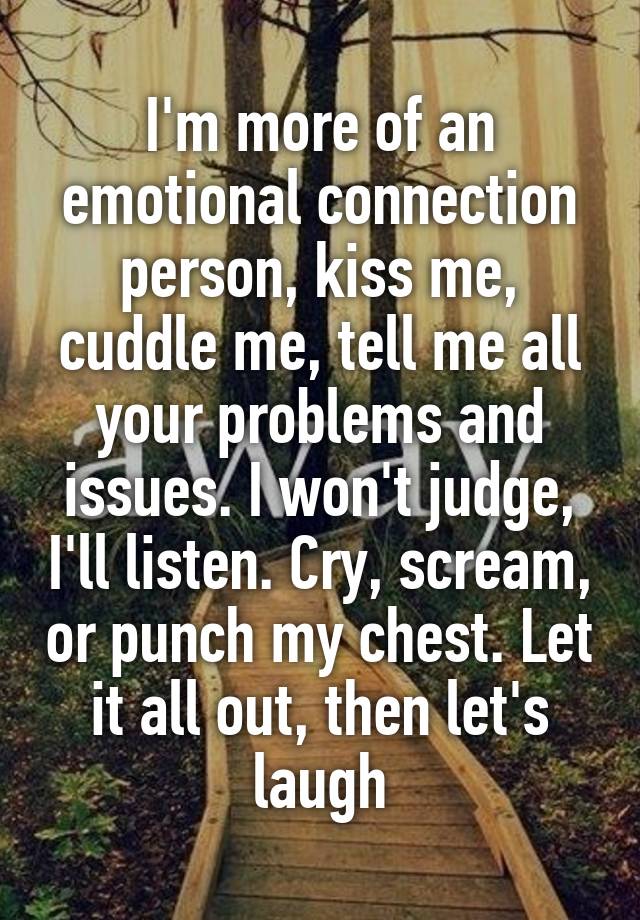 I'm more of an emotional connection person, kiss me, cuddle me, tell me all your problems and issues. I won't judge, I'll listen. Cry, scream, or punch my chest. Let it all out, then let's laugh