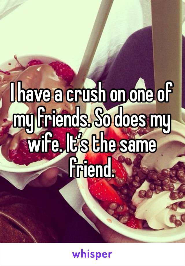 I have a crush on one of my friends. So does my wife. It’s the same friend.