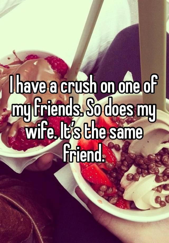 I have a crush on one of my friends. So does my wife. It’s the same friend.