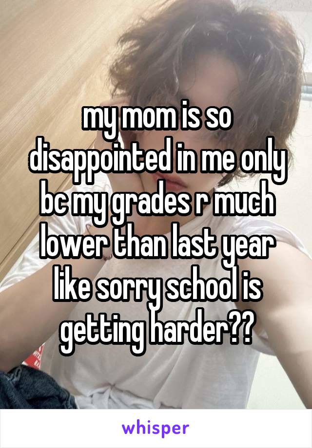 my mom is so disappointed in me only bc my grades r much lower than last year like sorry school is getting harder??