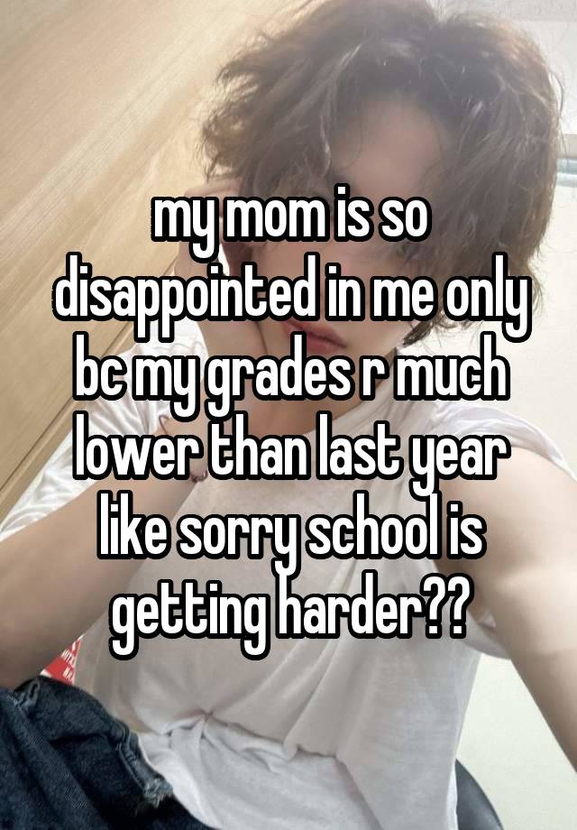 my mom is so disappointed in me only bc my grades r much lower than last year like sorry school is getting harder??