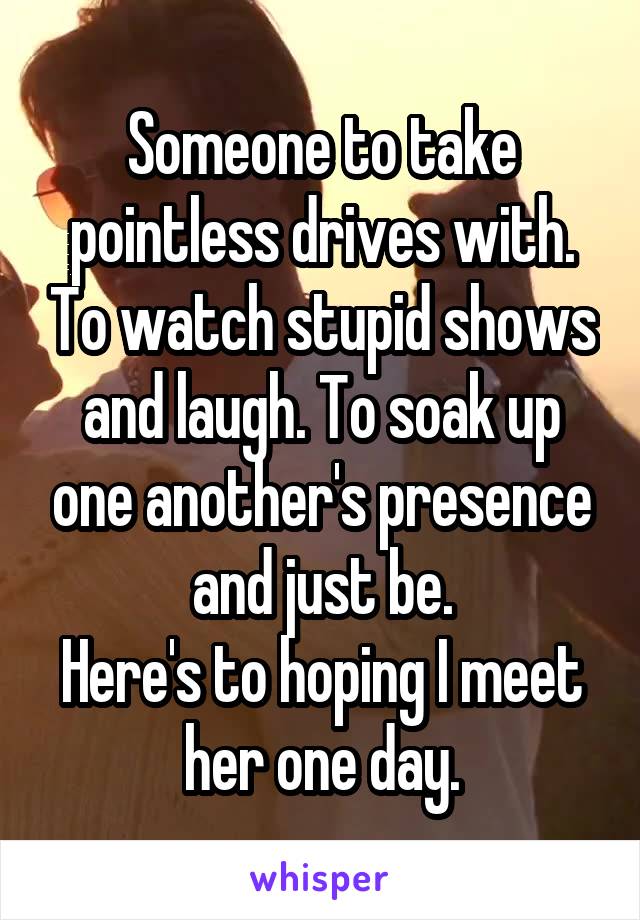 Someone to take pointless drives with. To watch stupid shows and laugh. To soak up one another's presence and just be.
Here's to hoping I meet her one day.