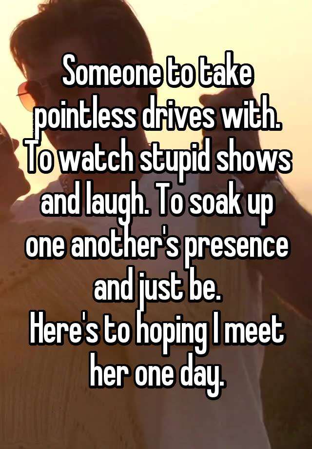 Someone to take pointless drives with. To watch stupid shows and laugh. To soak up one another's presence and just be.
Here's to hoping I meet her one day.