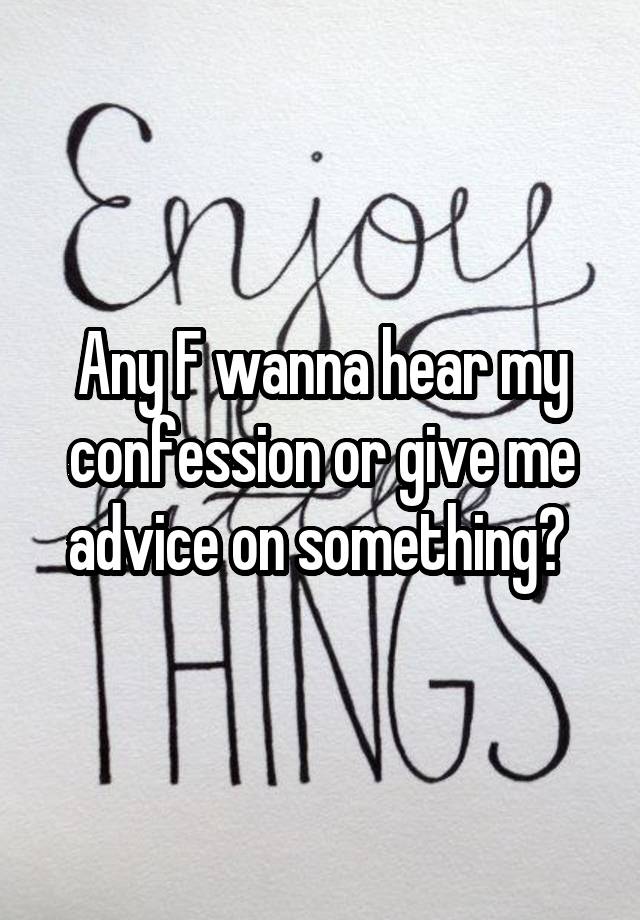 Any F wanna hear my confession or give me advice on something? 