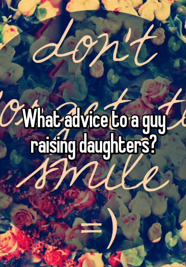 What advice to a guy raising daughters?